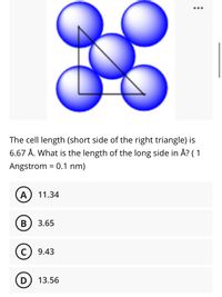 •..
The cell length (short side of the right triangle) is
6.67 Å. What is the length of the long side in Å? ( 1
Angstrom = 0.1 nm)
A
11.34
В
3.65
C) 9.43
13.56
