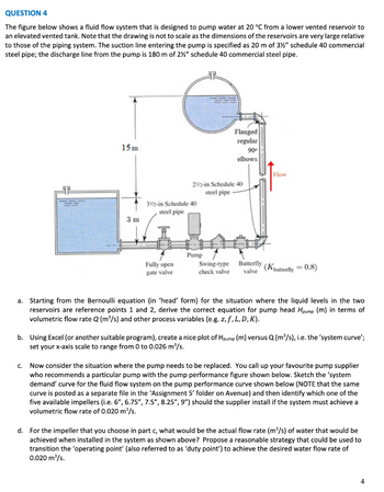QUESTION 4
The figure below shows a fluid flow system that is designed to pump water at 20 °C from a lower vented reservoir to
an elevated vented tank. Note that the drawing is not to scale as the dimensions of the reservoirs are very large relative
to those of the piping system. The suction line entering the pump is specified as 20 m of 3½" schedule 40 commercial
steel pipe; the discharge line from the pump is 180 m of 2½" schedule 40 commercial steel pipe.
15 m
3 m
31/2-in Schedule 40
steel pipe
Fully open
gate valve
21/2-in Schedule 40
steel pipe
Pump
Flanged
regular
90⁰
elbows
Swing-type
check valve
Butterfly
valve
Flow
(Kbutterfly = 0.8)
a. Starting from the Bernoulli equation (in 'head' form) for the situation where the liquid levels in the two
reservoirs are reference points 1 and 2, derive the correct equation for pump head Hpump (m) in terms of
volumetric flow rate Q (m³/s) and other process variables (e.g. z, f, L, D,K).
b. Using Excel (or another suitable program), create a nice plot of Hpump (m) versus Q (m³/s), i.e. the 'system curve';
set your x-axis scale to range from 0 to 0.026 m³/s.
c. Now consider the situation where the pump needs to be replaced. You call up your favourite pump supplier
who recommends a particular pump with the pump performance figure shown below. Sketch the 'system
demand' curve for the fluid flow system on the pump performance curve shown below (NOTE that the same
curve is posted as a separate file in the 'Assignment 5' folder on Avenue) and then identify which one of the
five available impellers (i.e. 6", 6.75", 7.5", 8.25", 9") should the supplier install if the system must achieve a
volumetric flow rate of 0.020 m³/s.
d. For the impeller that you choose in part c, what would be the actual flow rate (m³/s) of water that would be
achieved when installed in the system as shown above? Propose a reasonable strategy that could be used to
transition the 'operating point' (also referred to as 'duty point') to achieve the desired water flow rate of
0.020 m³/s.
4