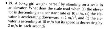 29. A 60-kg girl weighs herself by standing on a scale in
an elevator. What does the scale read when (a) the eleva-
tor is descending at a constant rate of 10 m/s, (b) the ele-
vator is accelerating downward at 2 m/s², and (c) the ele-
vator is ascending at 10 m/s but its speed is decreasing by
2 m/s in each second?