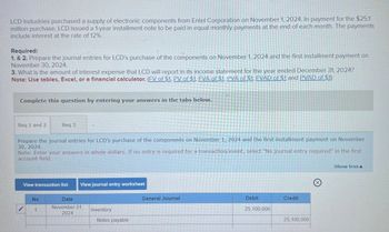 LCD Industries purchased a supply of electronic components from Entel Corporation on November 1, 2024. In payment for the $25.1
million purchase, LCD issued a 1-year installment note to be paid in equal monthly payments at the end of each month. The payments
include interest at the rate of 12%.
Required:
1. & 2. Prepare the journal entries for LCD's purchase of the components on November 1, 2024 and the first installment payment on
November 30, 2024.
3. What is the amount of interest expense that LCD will report in its income statement for the year ended December 31, 2024?
Note: Use tables, Excel, or a financial calculator. (FV of $1. PV of $1. EVA of $1, PVA of $1. FVAD of $1 and PVAD of $1)
Complete this question by entering your answers in the tabs below.
Req 1 and 2
Req 3
Prepare the journal entries for LCD's purchase of the components on November 1, 2024 and the first installment payment on November
30, 2024.
Note: Enter your answers in whole dollars. If no entry is required for a transaction/event, select "No journal entry required" in the first
account field.
View transaction list
View journal entry worksheet
No
1
Date
November 01,
General Journal
Debit
Credit
2024
Inventory
Notes payable
25,100,000
25,100,000
Show less A