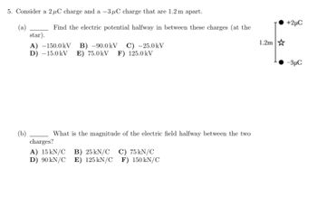 5. Consider a 2 μC charge and a -3μC charge that are 1.2 m apart.
(a)
(b)
Find the electric potential halfway in between these charges (at the
star).
A) -150.0kV B) -90.0 kV C) -25.0kV
D) -15.0kV E) 75.0kV F) 125.0kV
What is the magnitude of the electric field halfway between the two
charges?
A) 15kN/C B) 25 kN/C C) 75 kN/C
D) 90 kN/C E) 125 kN/C
F) 150 kN/C
1.2m
+2µC
-3μC