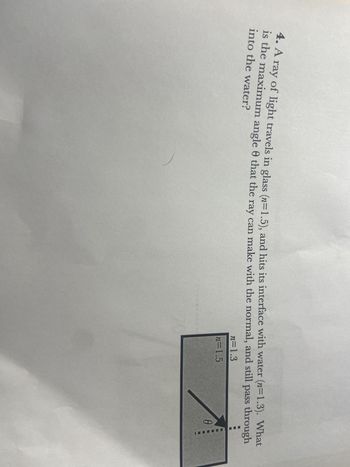 4. A ray of light travels in glass (n=1.5), and hits its interface with water (n=1.3). What
is the maximum angle that the ray can make with the normal, and still pass through
into the water?
n=1.3
n=1.5
A