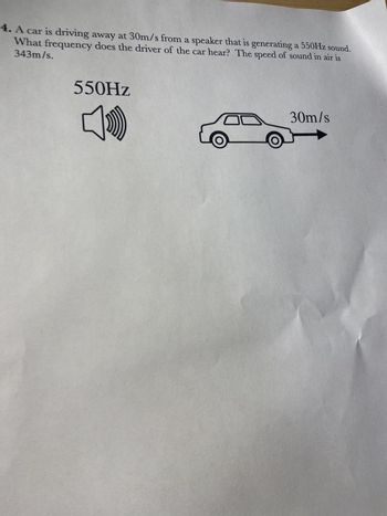 4. A car is driving away at 30m/s from a speaker that is generating a 550Hz sound.
343m/s.
What frequency does the driver of the car hear? The speed of sound in air is
550Hz
30m/s