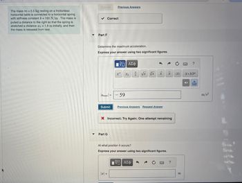 Submit
Previous Answers
The mass m = 5.5 kg resting on a frictionless
horizontal table is connected to a horizontal spring
with stiffness constant k = 150 N/m. The mass is
pulled a distance to the right so that the spring is
stretched a distance o = 1.8 m initially, and then
the mass is released from rest.
✓ Correct
Part F
Determine the maximum acceleration.
Express your answer using two significant figures.
ΜΕ ΑΣΦ
|max| =
Submit
xa
Xb
- 59
xxx
Previous Answers Request Answer
?
x
IXI
X.10"
× Incorrect; Try Again; One attempt remaining
▾
Part G
At what position it occurs?
Express your answer using two significant figures.
1851 ΑΣΦ
I-
?
m