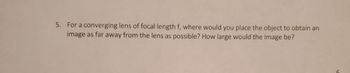 5. For a converging lens of focal length f, where would you place the object to obtain an
image as far away from the lens as possible? How large would the image be?