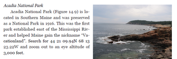 Acadia National Park
Acadia National Park (Figure 14.9) is lo-
cated in Southern Maine and was preserved
as a National Park in 1916. This was the first
park established east of the Mississippi Riv-
er and helped Maine gain the nickname "Va-
cationland". Search for 44 21 09.94N 68 13
23.22W and zoom out to an eye altitude of
3,000 feet.