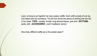 Luiza is trying to put together her rainy season outfits. Each outfit consists of one top,
one bottom and one accessory. The list here shows the pieces of clothing that she has
in her closet. TOPS - sweater, hoodie, long-sleeved blouse, polo shirt ; BOTTOMS -
pants, skirt ; ACCESSORIES - scarf, headband, bonnet
How many different outfits are in the sample space?
