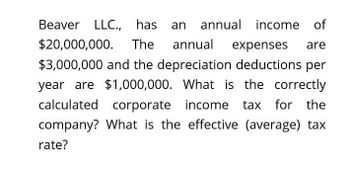 Beaver LLC., has
an annual income of
$20,000,000. The annual expenses are
$3,000,000 and the depreciation deductions per
year are $1,000,000. What is the correctly
calculated corporate income tax for the
company? What is the effective (average) tax
rate?