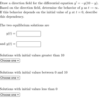 Draw a direction field for the differential equation y' = -y(10 - y).
Based on the direction field, determine the behavior of y as t → ∞.
If this behavior depends on the initial value of y at t = 0, describe
this dependency.
The two equilibrium solutions are
y(t):
and y(t)
=
Solutions with initial values greater than 10
Choose one ▾
Solutions with initial values between 0 and 10
Choose one ▾
Solutions with initial values less than 0
Choose one ▾
=