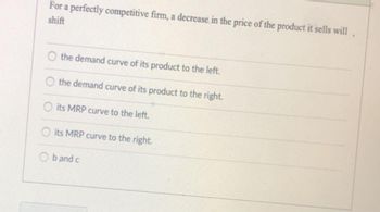 For a perfectly competitive firm, a decrease in the price of the product it sells will,
shift
the demand curve of its product to the left.
the demand curve of its product to the right.
Oits MRP curve to the left.
O
its MRP curve to the right.
b and c