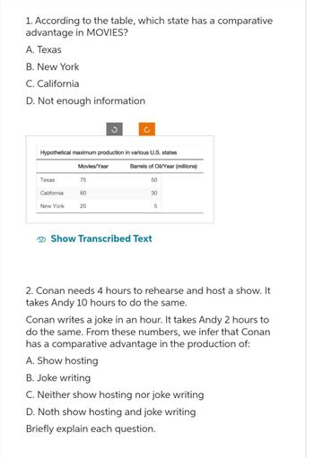 1. According to the table, which state has a comparative
advantage in MOVIES?
A. Texas
B. New York
C. California
D. Not enough information
Hypothetical maximum production in various U.S. states
Texas
California.
New York
Movies/Year
75
60
20
Barrels of Oil/Year (millions)
50
30
Show Transcribed Text
5
2. Conan needs 4 hours to rehearse and host a show. It
takes Andy 10 hours to do the same.
Conan writes a joke in an hour. It takes Andy 2 hours to
do the same. From these numbers, we infer that Conan
has a comparative advantage in the production of:
A. Show hosting
B. Joke writing
C. Neither show hosting nor joke writing
D. Noth show hosting and joke writing
Briefly explain each question.