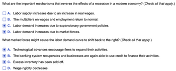 What are the important mechanisms that reverse the effects of a recession in a modern economy? (Check all that apply.)
A. Labor supply increases due to an increase in real wages.
B. The multipliers on wages and employment return to normal.
C. Labor demand increases due to expansionary government policies.
D. Labor demand increases due to market forces.
What market forces might cause the labor demand curve to shift back to the right? (Check all that apply.)
A. Technological advances encourage firms to expand their activities.
B. The banking system recuperates and businesses are again able to use credit to finance their activities.
C. Excess inventory has been sold off.
D. Wage rigidity decreases.