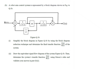 (b) A robot arm control system is represented by a block diagram shown in Figore
Q.1b.
R(s)-
1
s+2
10
1
s+4
+
>C(s)
Figure Q.1b
C(s)
Simplify the block diagram in Figure Q.1b by using the block diagram
reduction technique and determine the final transfer function, of the
R(S)
system.
Draw the equivalent signal flow diagram of the system Figure Q.1b. Then,
C(s)
determine the system's transfer function, using Mason's rules and
validate your answer in part (b)(i).
R(s)