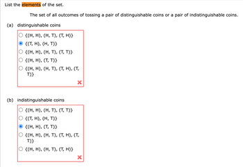 List the elements of the set.
The set of all outcomes of tossing a pair of distinguishable coins or a pair of indistinguishable coins.
(a) distinguishable coins
{(H, H), (H, T), (T, H)}
{(T, H), (H, T)}
{(H, H), (H, T), (T, T)}
{(H, H), (T, T)}
{(H, H), (H, T), (T, H), (T,
T)}
(b) indistinguishable coins
X
{(H, H), (H, T), (T, T)}
{(T, H), (H, T)}
{(H, H), (T, T)}
{(H, H), (H, T), (T, H), (T,
T)}
{(H, H), (H, T), (T, H)}