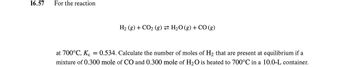 16.57
For the reaction
H₂ (g) + CO₂ (g) H₂O(g) + CO (g)
at 700°C, Kc = 0.534. Calculate the number of moles of H₂ that are present at equilibrium if a
mixture of 0.300 mole of CO and 0.300 mole of H₂O is heated to 700°C in a 10.0-L container.