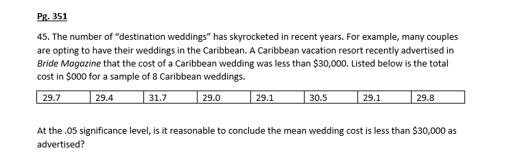 Pg. 351
45. The number of "destination weddings" has skyrocketed in recent years. For example, many couples
are opting to have their weddings in the Caribbean. A Caribbean vacation resort recently advertised in
Bride Magazine that the cost of a Caribbean wedding was less than $30,000. Listed below is the total
cost in $000 for a sample of 8 Caribbean weddings.
29.7
29.4
31.7
29.1
30.5
29.1
29.8
29.0
At the .05 significance level, is it reasonable to conclude the mean wedding cost is less than $30,000 as
advertised?
