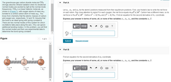 The greenhouse-gas carbon dioxide molecule CO2
strongly absorbs infrared radiation when its vibrational
normal modes are excited by light at the normal-mode
frequencies. CO₂ is a linear triatomic molecule, as
shown in (Figure 1), with oxygen atoms of mass mo
bonded to a central carbon atom of mass mc. You
know from chemistry that the atomic masses of carbon
and oxygen are, respectively, 12 and 16. Assume that
the bond is an ideal spring with spring constant k.
There are two normal modes of this system for which
oscillations take place along the axis. (You can ignore
additional bending modes.) In this problem, you will find
the normal modes and then use experimental data to
determine the bond spring constant.
Figure
O
1
mo
1x₁
2
mc
1 of 1
3
mo
1Xz
Part A
Let x₁, x2, and 3 be the atoms' positions measured from their equilibrium positions. First, use Hooke's law to write the net force
on each atom. Pay close attention to signs! For each oxygen, the net force equals mod²x/dt². Carbon has a different mass, so its
net force is mcd²x/dt². Define a² = k/mo and 3² = k/mc. Find an equation for the second derivative of ₁ coordinate.
Express your answer in terms of some, all, or none of the variables ₁, 2, 3, and the constants a, ß.
17 ΑΣΦ
d²x₁
dt²
Submit
Part B
d²x2
dt²
Request Answer
Find an equation for the second derivative of 2 coordinate.
Express your answer in terms of some, all, or none of the variables ₁, 2, 3, and the constants a, B.
=
?
——| ΑΣΦ
?