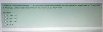 The force of friction experienced by a 89.2 kg cross-country skier sliding on unwaxed skis along dry snow at a constant speed of 3.50 m/s is-70.0
N. What is the coefficient of the friction between the unwaxed skis and the dry snow?
Select one:
O a. 3.9 x 10-2
Ob
5.0 x 10²
Oc.
8.0 x 10-2
d. 0.78