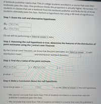 A textbook publisher claims that 75% of college students enrolled in a course that uses their
textbooks pass the class. One professor thinks the proportion is actually higher. He surveys 111
students in classes that use a textbook from the textbook publisher and finds the 92 of those
students ultimately pass the class. Perform a hypothesis test using a 4% level of significance.
Step 1: State the null and alternative hypotheses.
Ho:?v||?く
H。:?v|?く
(So we will be performing a| Select an answer v test.)
Step 2: Assuming the null hypothesis is true, determine the features of the distribution of
point estimates using the fentral Limit Theorem.
By the Central Limit Theorem, we know that the point estimates are Select an answer
with
distribution mean
and distribution standard deviation
Step 3: Find the p-value of the point estimate.
P(? ?
= P(?♥ ?v
p-value
Step 4: Make a Conclusion About the null hypothesis.
Since the p-value
= a, we Select an answer the null hypothesis.
O We cannot conclude that more than 75% of students enrolled in a course that uses the
publisher's textbook pass the class.
O We conclude that more than 75% of students enrolled in a course that uses the publisher's
