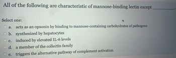 All of the following are characteristic of mannose-binding lectin except
Select one:
a. acts as an opsonin by binding to mannose-containing carbohydrates of pathogens
b. synthesized by hepatocytes
C. induced by elevated IL-6 levels
d.
a member of the collectin family
e. triggers the alternative pathway of complement activation.