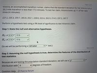 Part 1 of 4
Victoria, an accomplished marathon runner, claims that the standard deviation for her time to run a
26.2 mile marathon is less than 17.5 minutes. To test her claim, Victoria looks up 11 of her race
times (in minutes):
227.2, 233.3, 259.7, 265.8, 252.1, 228.8, 222.6, 202.9, 214.5, 237.2, 267.7
Perform a hypothesis test using a 9% level of significance to test Victoria's claim.
Step 1: State the null and alternative hypotheses.
Ho:o 2v
17.5
H.:0 <v
17.5
test.)
(So we will be performing a left-tailed
Part 2 of 4
Step 2: Assuming the null hypothesis is true, determine the features of the distribution of
test statistics.
Because we are testing the population standard deviation, we will use a x
x degrees of freedom.
distribution with .9
Question Help: D Post to forum
