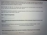 A mayor running for re-election claims that during his term, average municipal taxes have fallen by
$100. A conscientious statistician wants to test this claim. He surveys 36 of his neighbors and finds
that their taxes decreased (in dollars) as follows:
103, 113, 108, 114, 102, 121, 112, 103, 84, 109, 120, 94, 82, 107, 110, 100, 103, 92, 75, 105, 100, 103,
111, 91, 109, 92, 93, 105, 96, 84, 93, 107, 93, 81, 105, 87
The statistician assumes a population standard deviation of $14. Do you think the statistician should
reject the mayor's claim? Why or why not?
Step 1: State the hypothesis.
? v =
Step 2: Determine the Features of the Distribution of Point Estimates Using the Central Limit
Theorem.
with
By the Central Limit Theorem, we know that the point estimates are Select an answer
distribution mean
and distribution standard deviation
Step 3: Assuming the Claim is True, Find the Probability of Obtaining the Point Estimate.
P? v
P ? |?v
