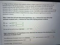 Part 1 of 4
A college professor believes that students achieve a higher grade point average (GPA) in the fall
semester than in the spring semester. To test her theory, she samples 32 of her fall semester
students and 46 of her spring semester students. The fall semester students had an average
semester GPA of 3.44 with a standard deviation of 0.3; the spring semester students had an average
semester GPA of 3.28 with a standard deviation of 0.35. If the GPAS in both student populations are
normally distributed, conduct a hypothesis test using a 4% level of significance to test the
professor's theory.
Step 1: State the null and alternative hypotheses. Let µ f indicate the mean GPA of fall
semester students and us indicate the mean GPA of spring semester students.
Ho: µF - Hs SV
H: HF - us
(So we will be performing a right-tailed
v test.)
Part 2 of 4
Step 2: Assuming the null hypothesis is true, determine the features of the distribution of the
differences of sample means.
with distribution mean 34.7
The differences of sample means are t-distributed
and distribution standard deviation 34.7
Question Help: D Post to forum
