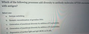 Which of the following processes add diversity to antibody molecules AFTER encounte
with antigen?
Select one:
a. Isotype switching
Ob. Somatic recombination of germline DNA
OC.
Generation of junctional diversity by addition of P nucleotides.
Od. Generation of junctional diversity by addition of N nucleotides.
Expression of surface IgM and IgD (BCR) on B cells.
e.