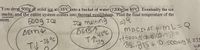 You drop 500g of solid ice at -35°C into a bucket of water (1200g) at 45°C bo•
Y ou drop 500g of solid ice at -35°C into a bucket of water (12009Dat 45oc Eventually heina
melts, and the entire system comes into thermal equilibrium. Find the final temperature of the
stem.
500g Ice
Ihe melting
DEBT
イイ35
AEThy
ibnod
-35 °C
MACIr AT MレンQ
T500k9)(2050 -3,5) =
35.1315+ 0.s00kg( 33
sh,
%3D
TV
