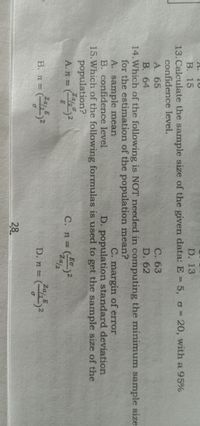 A.
D. 13
В. 15
13.Calculate the sample size of the given data: E = 5, o= 20, with a 95%
confidence level.
A. 65
С. 63
B. 64
D. 62
14. Which of the following is NOT needed in computing the minimum sample size
for the estimation of the population mean?
A. sample mean
B. confidence level
15. Which of the following formulas is used to get the sample size of the
population?
C. margin of error
D. population standard deviation
Eo
C. n =
Za/2
A. n =
Za E
Zaj E
В. п %3D
D. n = (2
28
