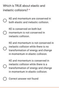 Which is TRUE about elastic and
inelastic collisions? *
KE and momentum are conserved in
both elastic and inelastic collision.
KE is conserved on both but
momentum is not conserved in
inelastic collision.
KE and momentum is not conserved in
inelastic collision while there is no
transformation of energy and change
in momentum in elastic collision.
KE and momentum is conserved in
inelastic collision while there is a
transformation of energy and change
in momentum in elastic collision.
Correct answer not found
