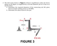 3. The bell crank shown in Figue 3, which is equilibrium under the forces
shown in the figure, is supported by a 20-mm diameter pin at D that is in
double shear.
a. Determine the required diameter of the connecting rod AB, given
that its tensile working stress is 100 MPa.
b. Determine the shear stress in the pin.
A B
200mm
- 240mm
D
60°
30 KN
FIGURE 3
