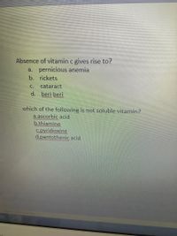 Absence of vitamin c gives rise to?
a. pernicious anemia
b. rickets
C.
cataract
d. beri beri
which of the following is not soluble vitamin?
a.ascorbic acid
b.thiamine
C.pyridioxine
d.pantothenic acid
Enah lnted States
