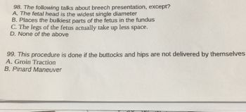 98. The following talks about breech presentation, except?
A. The fetal head is the widest single diameter
B. Places the bulkiest parts of the fetus in the fundus
C. The legs of the fetus actually take up less space.
D. None of the above
99. This procedure is done if the buttocks and hips are not delivered by themselves
A. Groin Traction
B. Pinard Maneuver