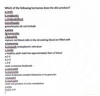 Which of the following hormones does the skin produce?
a.renin
b.melatonin
c.cholecalciferol
dervthopein
granulocytes do not include
a.pmns
brmonocytes
G.basophils
mature red blood cells in the circulating blood are filled with
a.lysosomes
b.smoooth endoplasmic reticulum
c.nuclei
a healthy adult male has approximately liters of blood
а, 1-2
b.2-3
c.3-4
most numerous leukocyte
a.neutrophil
b.monocytes
which leukocyte contains histamine in its granules
a.basophil
b.neutrophil
chief end product of urine metabolism
a.urea
b.uric acid
