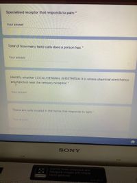 Specialized receptor that responds to pain:"
Your answer
Total of how many taste cells does a person has: *
Your answer
Identify whether LOCAL/GENERAL ANESTHESIA: It is where chemical anesthetics
areinjected near the sensory receptor: *
Your answer
These are cells located in the retina that responds to light: "
Your answer
SONY
Control music playback and
navigate images with simple
hand gestures
MEDIA CALLERY

