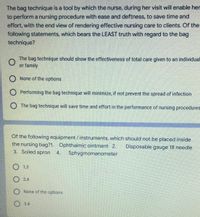 The bag technique is a tool by which the nurse, during her visit will enable her
to perform a nursing procedure with ease and deftness, to save time and
effort, with the end view of rendering effective nursing care to clients. Of the
following statements, which bears the LEAST truth with regard to the bag
technique?
The bag technique should show the effectiveness of total care given to an individual
or family
O None of the options
O Performing the bag technique will minimize, if not prevent the spread of infection
O The bag technique will save time and effort in the performance of nursing procedures
Of the following equipment / instruments, which should not be placed inside
the nursing bag?1. Ophthalmic ointment 2.
3. Soiled apron
Disposable gauge 18 needle
4.
Sphygmomanometer
1,3
2,4
O None of the options
3,4
