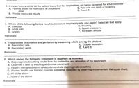 2. A nurse knows not to let the patient know that her respirations are being assessed for what rationale?
A. Patients should be informed of all procedures
C, Alter rate and depth of breathing
D. A and B
done
B. Provide inaccurate results
Rationale:
3. Which of the following factors result to increased respiratory rate and depth? Select all that apply.
A. Exercise
B. Acute pain
C. Anxiety
D. Smoking
E. Opioid analgesics
F. Increased altitude
Rationale:
4. The process of diffusion and perfusion by measuring which among the choices:
A. Respiratory rate
B. Respiratory depth
C. Oxygen saturation
D. A and B
Rationale:
5. Which among the following statement is regarded as incorrect:
A. Diaphragmatic breathing results from the contraction and relaxation of the diaphragm
B. Observed it best by watching abdominal movements
C. Healthy men and children usually demonstrate diaphragmatic breathing
D. Women tend to use thoracic muscles to breathe, assessed by observing movements in the upper chest.
E. All of the above
F. None of the above
Rationale:
