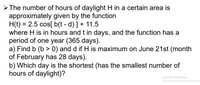 The number of hours of daylight H in a certain area is
approximately given by the function
H(t) = 2.5 cos[ b(t - d) ] + 11.5
where H is in hours and t in days, and the function has a
period of one year (365 days).
a) Find b (b > 0) and d if H is maximum on June 21st (month
of February has 28 days).
b) Which day is the shortest (has the smallest number of
hours of daylight)?
%3D
Activate Windows
Go to Settings to activate Windows.
