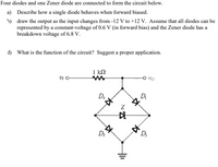 Four diodes and one Zener diode are connected to form the circuit below.
a) Describe how a single diode behaves when forward biased.
5) draw the output as the input changes from -12 V to +12 V. Assume that all diodes can be
represented by a constant-voltage of 0.6 V (in forward bias) and the Zener diode has a
breakdown voltage of 6.8 V.
d) What is the function of the circuit? Suggest a proper application.
I kN
Da
Dr
