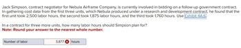 Jack Simpson, contract negotiator for Nebula Airframe Company, is currently involved in bidding on a follow-up government contract.
In gathering cost data from the first three units, which Nebula produced under a research and development contract, he found that the
first unit took 2,500 labor hours, the second took 1,875 labor hours, and the third took 1,760 hours. Use Exhibit 4A.6
In a contract for three more units, how many labor hours should Simpson plan for?
Note: Round your answer to the nearest whole number.
Number of labor
3,877 hours