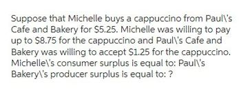 Suppose that Michelle buys a cappuccino from Paul\'s
Cafe and Bakery for $5.25. Michelle was willing to pay
up to $8.75 for the cappuccino and Paul\'s Cafe and
Bakery was willing to accept $1.25 for the cappuccino.
Michelle\'s consumer surplus is equal to: Paul\'s
Bakery\'s producer surplus is equal to: ?