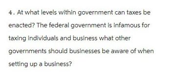 4. At what levels within government can taxes be
enacted? The federal government is infamous for
taxing individuals and business what other
governments should businesses be aware of when
setting up a business?