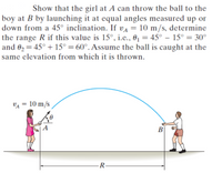 Show that the girl at A can throw the ball to the
boy at B by launching it at equal angles measured up or
down from a 45° inclination. If va = 10 m/s, determine
the range R if this value is 15°, i.e., 01 = 45° – 15° = 30°
and 02 = 45° + 15° = 60°. Assume the ball is caught at the
%3D
same elevation from which it is thrown.
VA = 10 m/s
A
В
-R-
