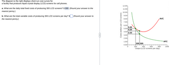 The diagram to the right displays short-run cost curves for
a facility that produces liquid crystal display (LCD) screens for cell phones.
a. What are the daily total fixed costs of producing 300 LCD screens? $999 (Round your answer to the
nearest penny.)
b. What are the total variable costs of producing 300 LCD screens per day? $
the nearest penny.)
(Round your answer to
Costs (dollars per LCD screen)
12.00-
11.00-
10.00-
9.00-
8.00-
7.00-
6.00-
5.00
4.00
3.00-
2.00-
5.00
4.25
3.33
1.00-
0.00+
0
200:300
+
AVC
400
600
200
800
Output (LCD screens per day)
AFC
1000