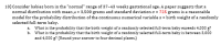 Consider babies born in the "normal" range of 37-43 weeks gestational age. A paper suggests that a
normal distribution with mean µ = 3,500 grams and standard deviation o = 725 grams is a reasonable
model for the probability distribution of the continuous numerical variable x = birth weight of a randomly
selected full-term baby.
a. What is the probability that the birth weight of a randomly selected full-term baby exceeds 4,000 g?
b. What is the probability that the birth weight of a randomly selected full-term baby is between 3,000
and 4,000 g? (Round your answer to four decimal places.)
