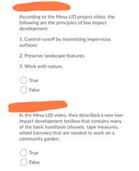 According to the Mesa LID project video, the
following are the principles of low impact
development:
1. Control runoff by maximizing impervious
surfaces.
2. Preserve landscape features.
3. Work with nature.
True
O False
In the Mesa LID video, they described a new low-
impact development toolbox that contains many
of the basic handtools (shovels, tape measures,
wheel barrows) that are needed to work on a
community garden.
True
False
