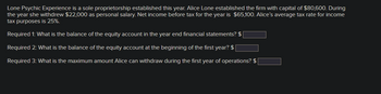 Lone Psychic Experience is a sole proprietorship established this year. Alice Lone established the firm with capital of $80,600. During
the year she withdrew $22,000 as personal salary. Net income before tax for the year is $65,100. Alice's average tax rate for income
tax purposes is 25%.
Required 1: What is the balance of the equity account in the year end financial statements? $
Required 2: What is the balance of the equity account at the beginning of the first year? $
Required 3: What is the maximum amount Alice can withdraw during the first year of operations? $