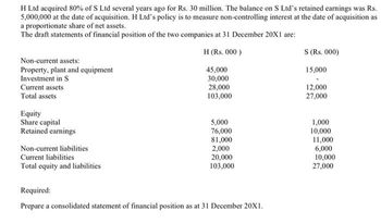 H Ltd acquired 80% of S Ltd several years ago for Rs. 30 million. The balance on S Ltd's retained earnings was Rs.
5,000,000 at the date of acquisition. H Ltd's policy is to measure non-controlling interest at the date of acquisition as
a proportionate share of net assets.
The draft statements of financial position of the two companies at 31 December 20X1 are:
H (Rs. 000)
45,000
30,000
28,000
103,000
Non-current assets:
Property, plant and equipment
Investment in S
Current assets
Total assets
Equity
Share capital
Retained earnings
Non-current liabilities
Current liabilities
Total equity and liabilities
5,000
76,000
81,000
2,000
20,000
103,000
Required:
Prepare a consolidated statement of financial position as at 31 December 20X1.
S (Rs. 000)
15,000
12,000
27,000
1,000
10,000
11,000
6,000
10,000
27,000