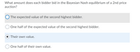 What amount does each bidder bid in the Bayesian Nash equilibrium of a 2nd price
auction?
O The expected value of the second highest bidder.
One half of the expected value of the second highest bidder.
Their own value.
One half of their own value.
